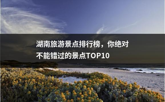湖南旅游景点排行榜，你绝对不能错过的景点TOP10