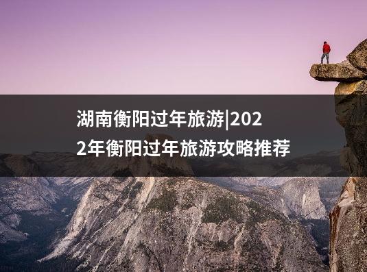 湖南衡阳过年旅游|2022年衡阳过年旅游攻略推荐