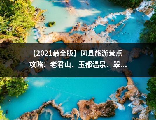 【2021最全版】凤县旅游景点攻略：老君山、玉都温泉、翠屏山、高院古镇、潜龙洞