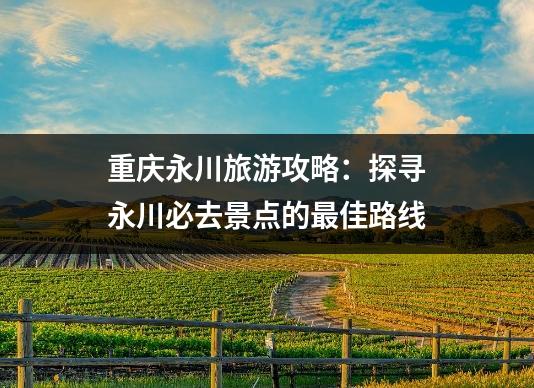 重庆永川旅游攻略：探寻永川必去景点的最佳路线