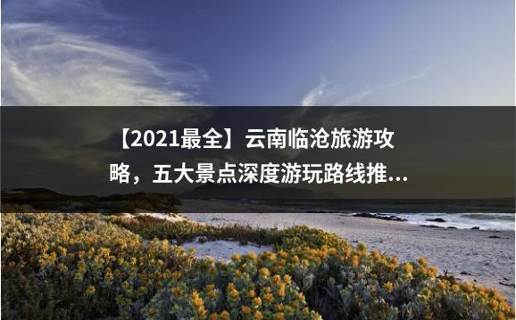 【2021最全】云南临沧旅游攻略，五大景点深度游玩路线推荐