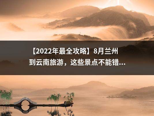 【2022年最全攻略】8月兰州到云南旅游，这些景点不能错过