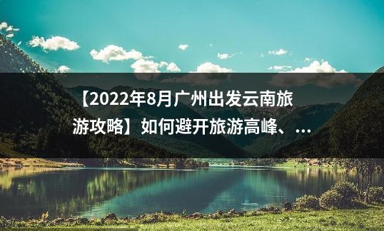【2022年8月广州出发云南旅游攻略】如何避开旅游高峰、玩转云南美景？