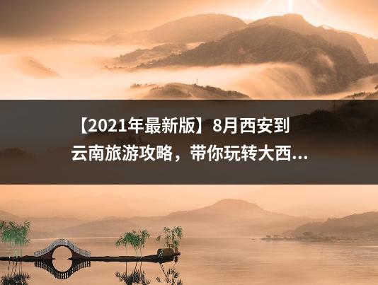【2021年最新版】8月西安到云南旅游攻略，带你玩转大西南！