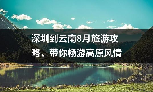 深圳到云南8月旅游攻略，带你畅游高原风情
